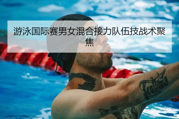 游泳国际赛男女混合接力队伍技战术聚焦